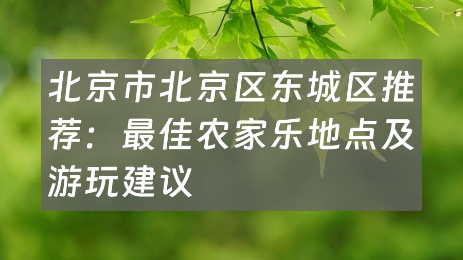 北京市北京区东城区推荐：最佳农家乐地点及游玩建议