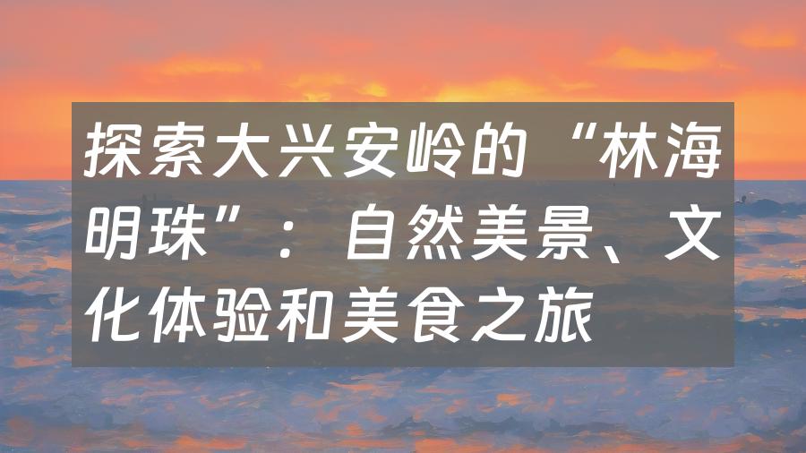 探索大兴安岭的“林海明珠”：自然美景、文化体验和美食之旅