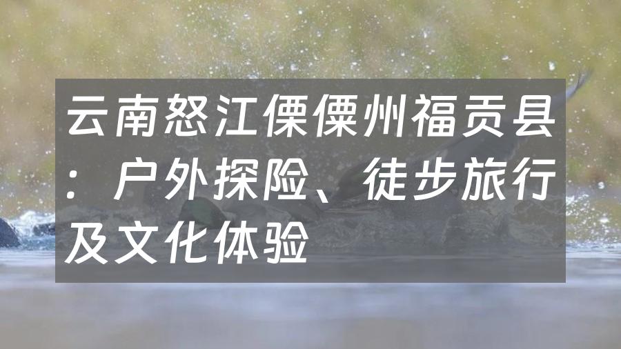 云南怒江傈僳州福贡县：户外探险、徒步旅行及文化体验