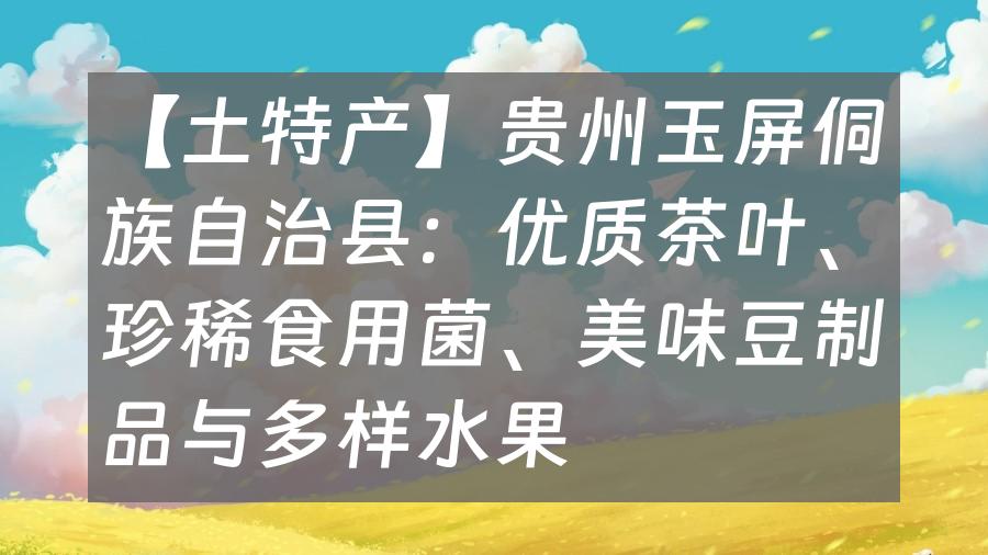 【土特产】贵州玉屏侗族自治县：优质茶叶、珍稀食用菌、美味豆制品与多样水果