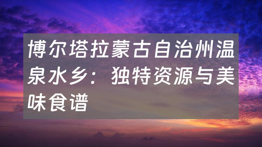 博尔塔拉蒙古自治州温泉水乡：独特资源与美味食谱